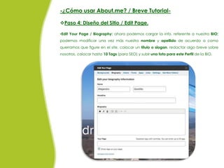 -¿Cómo usar About.me? / Breve Tutorial-

Paso 4: Diseño del Sitio / Edit Page.

•Edit Your Page / Biography: ahora podemos cargar la info. referente a nuestra BIO;
podemos modificar una vez más nuestro nombre y apellido de acuerdo a como
querramos que figure en el site, colocar un título o slogan, redactar algo breve sobre
nosotros, colocar hasta 10 Tags (para SEO) y subir una foto para este Perfil de la BIO.
 