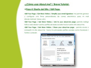 -¿Cómo usar About.me? / Breve Tutorial-

Paso 4: Diseño del Sitio / Edit Page.

•Edit Your Page / Get More Visitors / Simplify your email signature: me permite generar
y configurar    una   firma personalizada    de   correo electrónico para mi          mail
(Gmail, Hotmail, Yahoo, etc).
•Edit Your Page / Get More Visitors / Link to your about.me page: permite redirigir
tráfico web desde nuestros perfiles de redes sociales hacia nuestro sitio about.me.
•Edit Your Page / Get More Visitors / Share your about.me page: permite enviar o
compartir mi sitio about.me hacia mis principales perfiles sociales como Facebook /
Twitter o Linkedin.
 