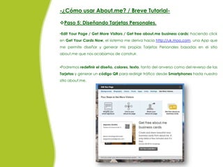 -¿Cómo usar About.me? / Breve Tutorial-

Paso 5: Diseñando Tarjetas Personales.

•Edit Your Page / Get More Visitors / Get free about.me business cards: haciendo click
en Get Your Cards Now, el sistema me deriva hacia http://uk.moo.com, una App que
me permite diseñar y generar mis propias Tarjetas Personales basadas en el sitio
about.me que nos acabamos de construir.


•Podremos redefinir el diseño, colores, texto, tanto del anverso como del reverso de las
Tarjetas y generar un código QR para redirigir tráfico desde Smartphones hasta nuestro
sitio about.me.
 