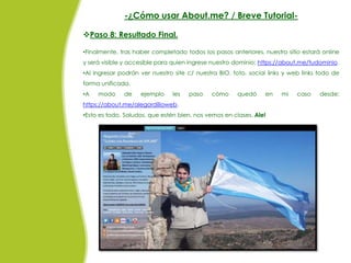 -¿Cómo usar About.me? / Breve Tutorial-

Paso 8: Resultado Final.

•Finalmente, tras haber completado todos los pasos anteriores, nuestro sitio estará online
y será visible y accesible para quien ingrese nuestro dominio: https://about.me/tudominio.
•Al ingresar podrán ver nuestro site c/ nuestra BIO, foto, social links y web links todo de
forma unificada.
•A   modo     de    ejemplo    les   paso    cómo     quedó     en    mi    caso    desde:
https://about.me/alegordilloweb.
•Esto es todo. Saludos, que estén bien, nos vemos en clases. Ale!
 