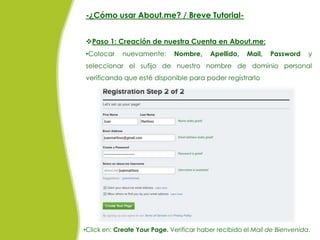 -¿Cómo usar About.me? / Breve Tutorial-


Paso 1: Creación de nuestra Cuenta en About.me:
•Colocar     nuevamente:      Nombre,     Apellido,   Mail,   Password     y
seleccionar el sufijo de nuestro nombre de dominio personal
verificando que esté disponible para poder registrarlo




•Click en: Create Your Page. Verificar haber recibido el Mail de Bienvenida.
 