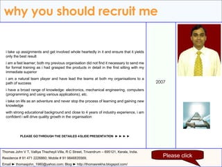 why you should recruit me 2007 Thomas John V T, Valliya Thazheyil Villa, R C Street, Trivandrum – 695121, Kerala, India. Residence # 91 471 2226860; Mobile # 91 9846835569; Email ► thomasjohn_1980@yahoo.com; Blog ► http://thomasrekha.blogspot.com/ i take up assignments and get involved whole heartedly in it and ensure that it yields only the best result i am a fast learner; both my previous organisation did not find it necessary to send me for formal training as i had grasped the products in detail in the first sitting with my immediate superior i am a natural team player and have lead the teams at both my organisations to a path of success i have a broad range of knowledge: electronics, mechanical engineering, computers (programming and using various applications), etc. i take on life as an adventure and never stop the process of learning and gaining new knowledge with strong educational background and close to 4 years of industry experience, i am confident i will drive quality growth in the organisation PLEASE GO THROUGH THE DETAILED 4 SLIDE PRESENTATION  ► ► ► ► Please click 