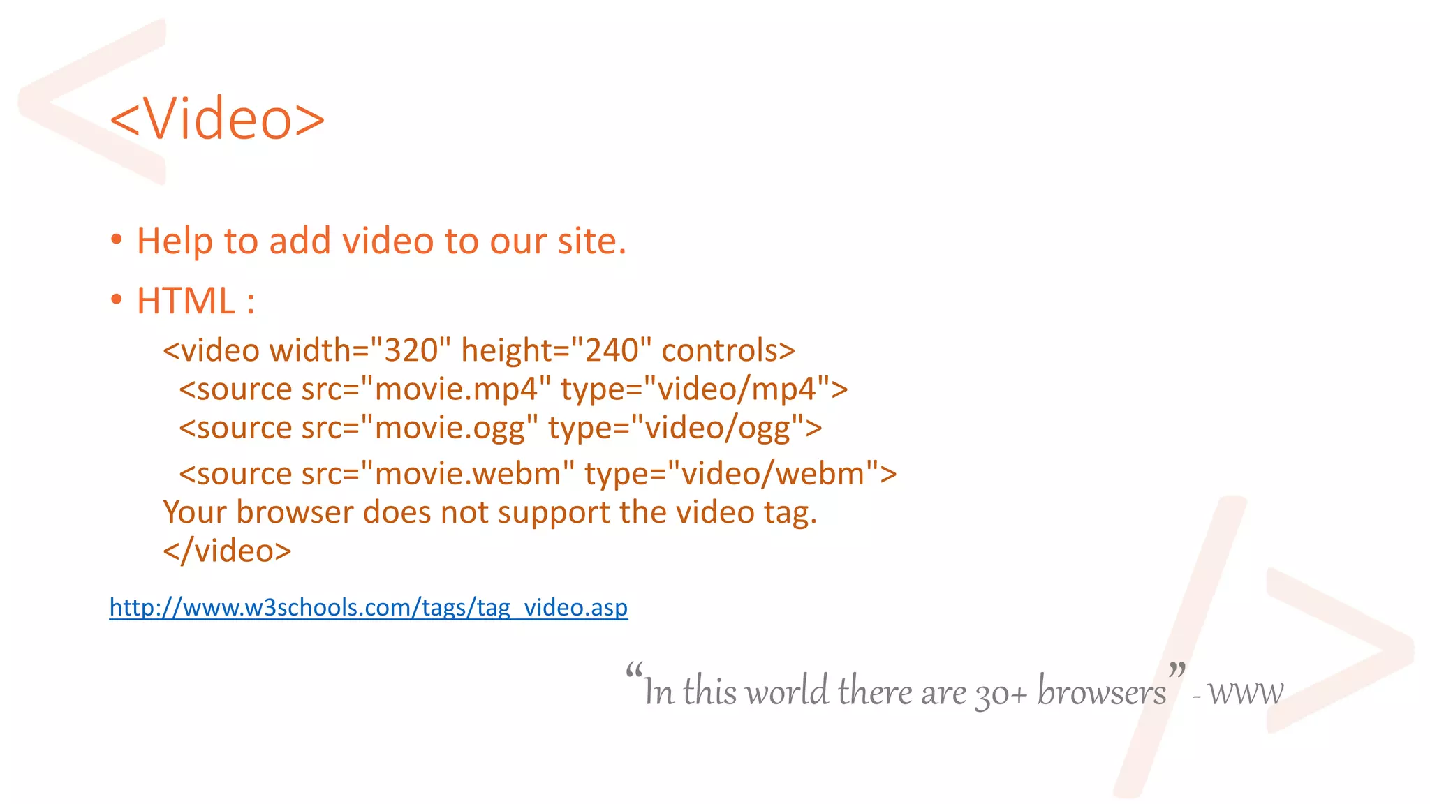 “In this world there are 30+ browsers”- WWW
<Video>
• Help to add video to our site.
• HTML :
<video width="320" height="240" controls>
<source src="movie.mp4" type="video/mp4">
<source src="movie.ogg" type="video/ogg">
<source src="movie.webm" type="video/webm">
Your browser does not support the video tag.
</video>
http://www.w3schools.com/tags/tag_video.asp
 