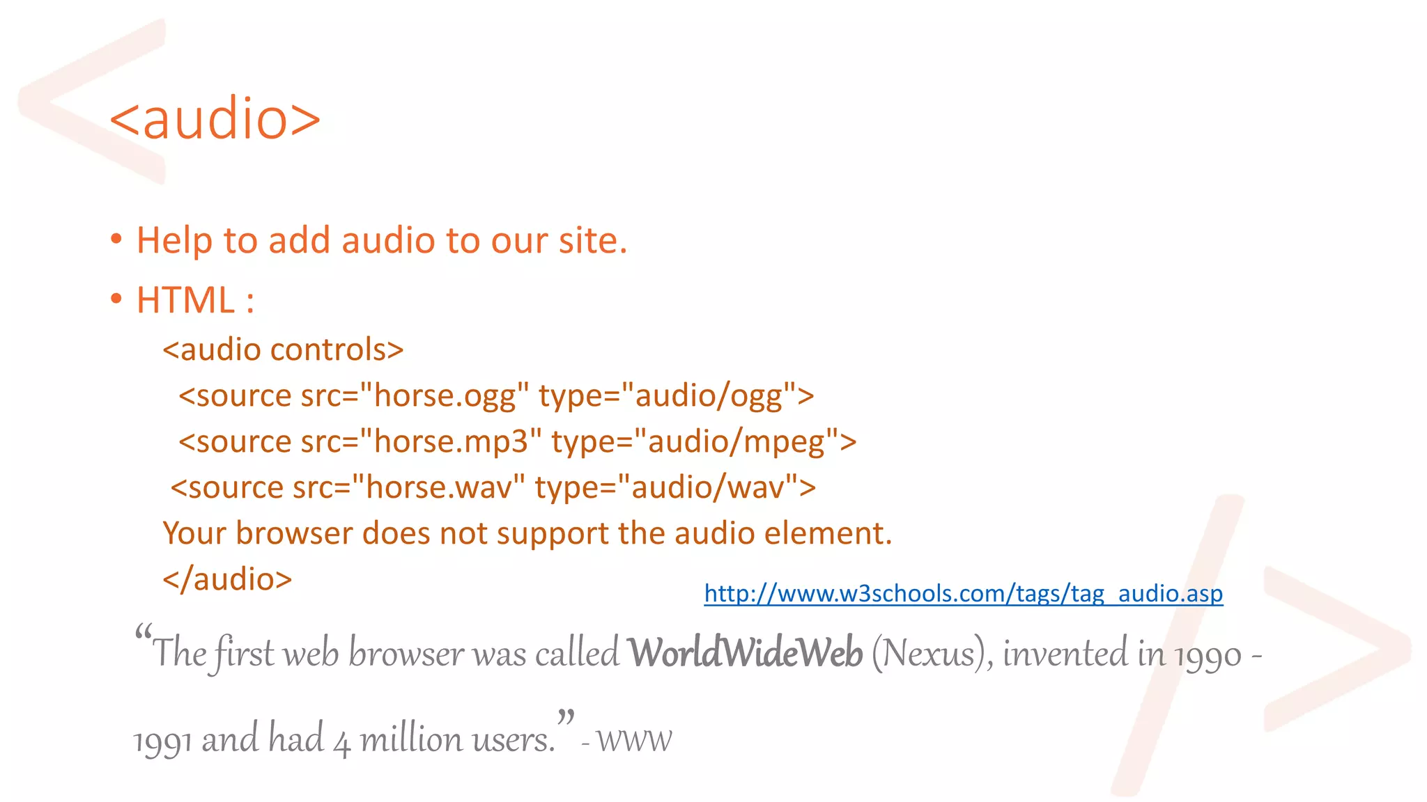 <audio>
• Help to add audio to our site.
• HTML :
<audio controls>
<source src="horse.ogg" type="audio/ogg">
<source src="horse.mp3" type="audio/mpeg">
<source src="horse.wav" type="audio/wav">
Your browser does not support the audio element.
</audio> http://www.w3schools.com/tags/tag_audio.asp
“The first web browser was called WorldWideWeb (Nexus), invented in 1990 -
1991 and had 4 million users.”- WWW
 