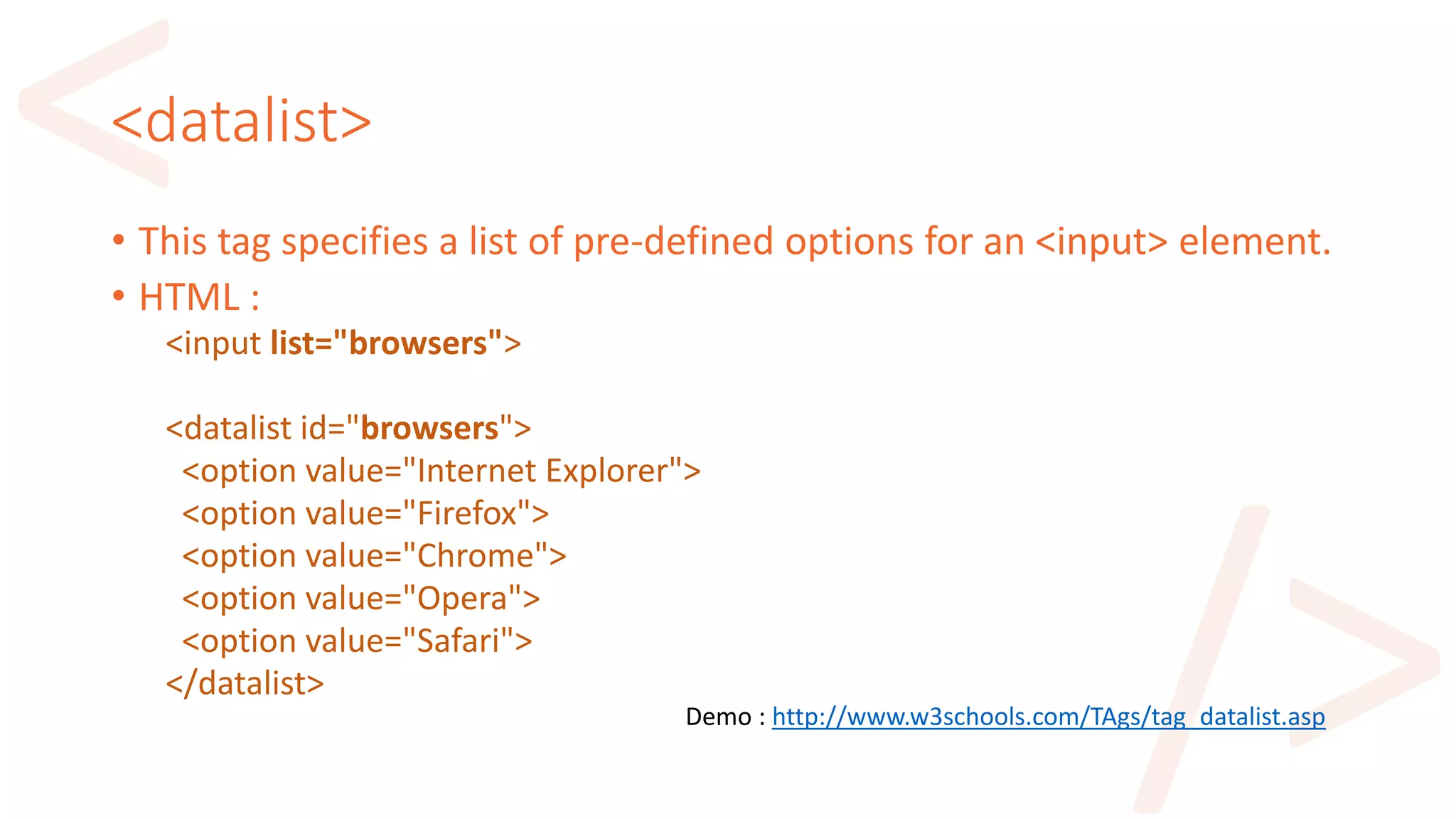<datalist>
• This tag specifies a list of pre-defined options for an <input> element.
• HTML :
<input list="browsers">
<datalist id="browsers">
<option value="Internet Explorer">
<option value="Firefox">
<option value="Chrome">
<option value="Opera">
<option value="Safari">
</datalist>
Demo : http://www.w3schools.com/TAgs/tag_datalist.asp
 
