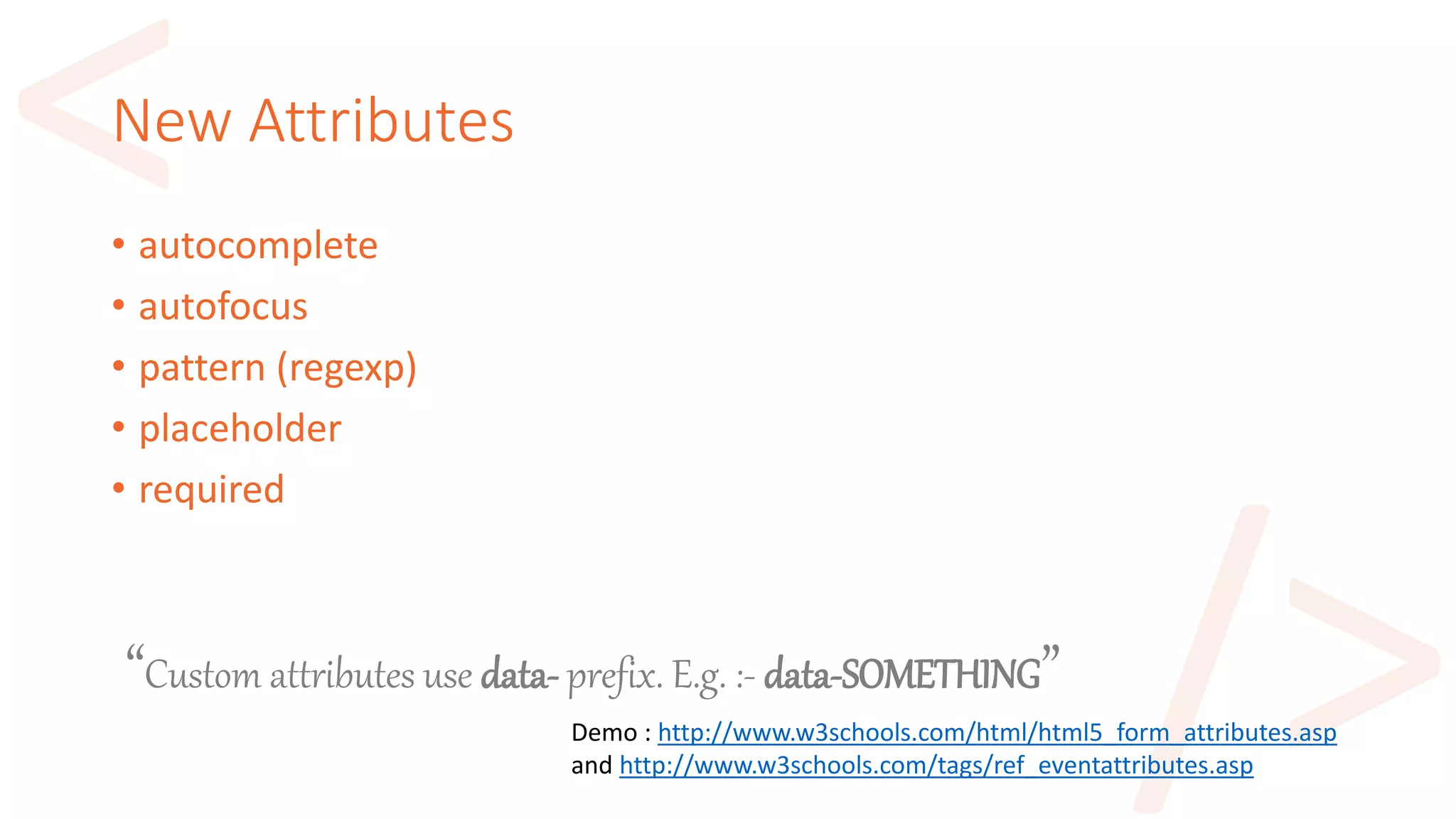 New Attributes
• autocomplete
• autofocus
• pattern (regexp)
• placeholder
• required
Demo : http://www.w3schools.com/html/html5_form_attributes.asp
and http://www.w3schools.com/tags/ref_eventattributes.asp
“Custom attributes use data- prefix. E.g. :- data-SOMETHING”
 