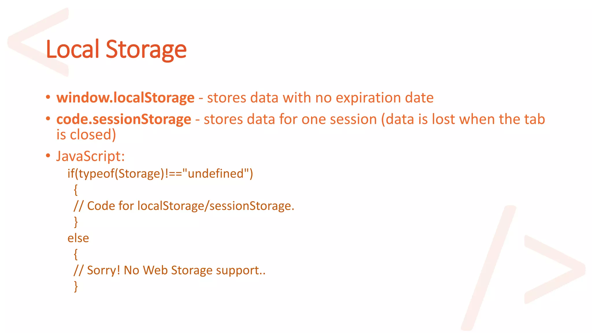 Local Storage
• window.localStorage - stores data with no expiration date
• code.sessionStorage - stores data for one session (data is lost when the tab
is closed)
• JavaScript:
if(typeof(Storage)!=="undefined")
{
// Code for localStorage/sessionStorage.
}
else
{
// Sorry! No Web Storage support..
}
 