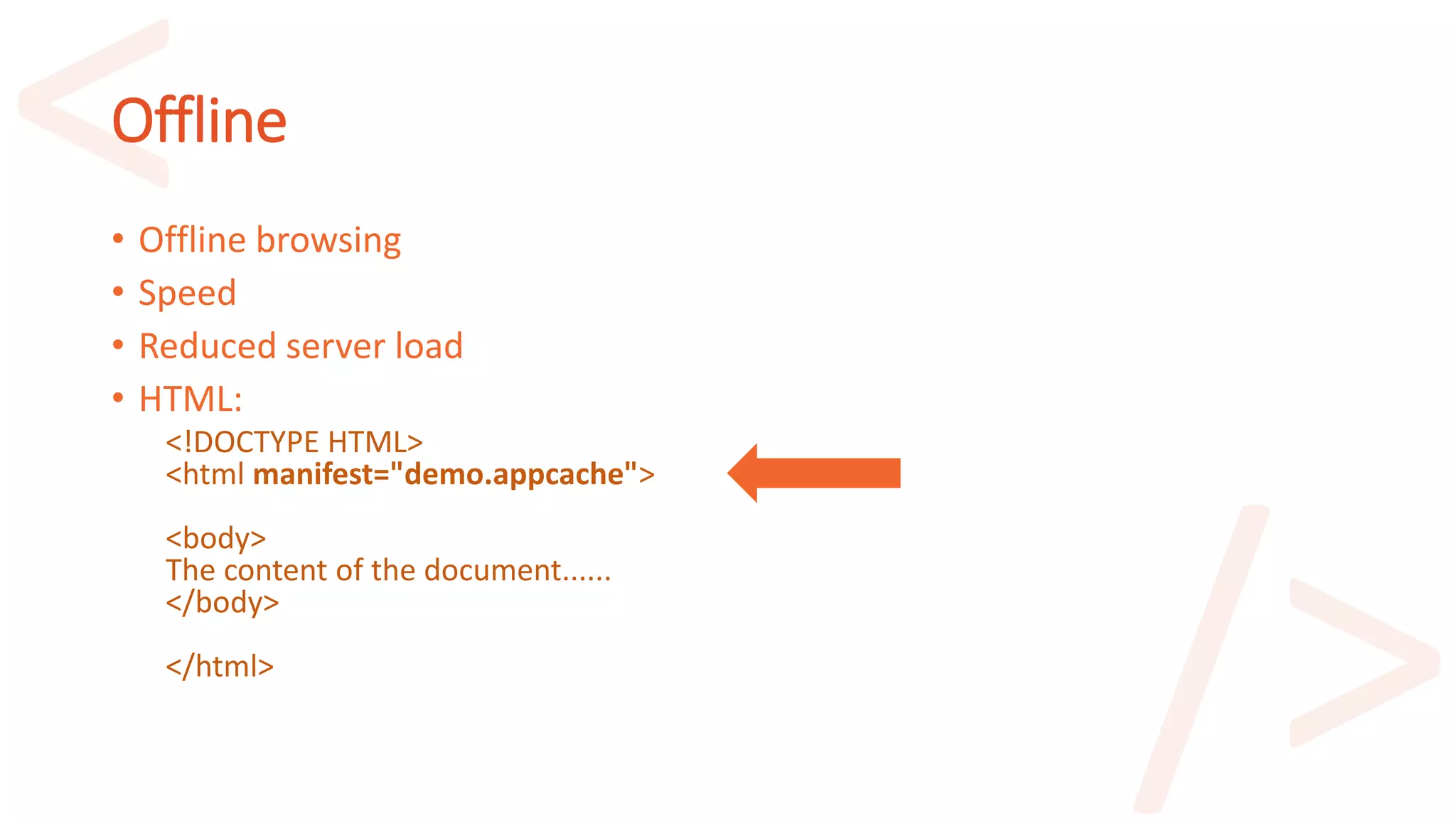 Offline
• Offline browsing
• Speed
• Reduced server load
• HTML:
<!DOCTYPE HTML>
<html manifest="demo.appcache">
<body>
The content of the document......
</body>
</html>
 