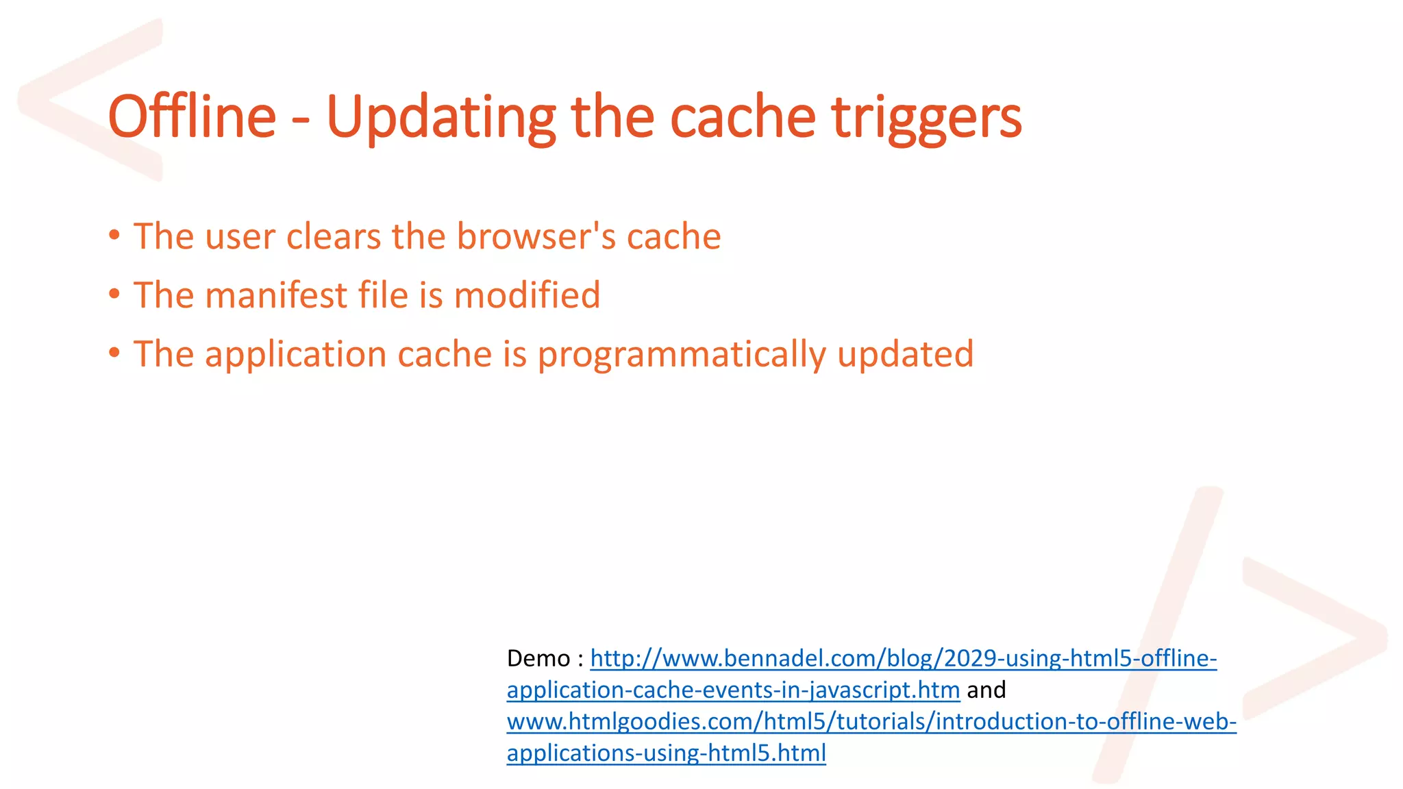 Offline - Updating the cache triggers
• The user clears the browser's cache
• The manifest file is modified
• The application cache is programmatically updated
Demo : http://www.bennadel.com/blog/2029-using-html5-offline-
application-cache-events-in-javascript.htm and
www.htmlgoodies.com/html5/tutorials/introduction-to-offline-web-
applications-using-html5.html
 