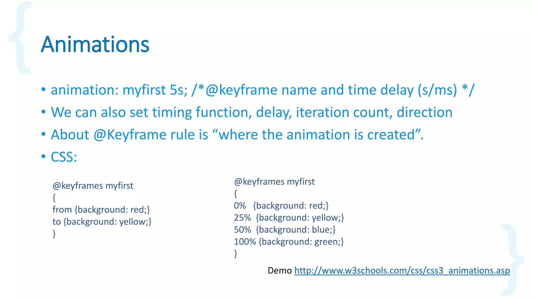 Animations
• animation: myfirst 5s; /*@keyframe name and time delay (s/ms) */
• We can also set timing function, delay, iteration count, direction
• About @Keyframe rule is “where the animation is created”.
• CSS:
Demo http://www.w3schools.com/css/css3_animations.asp
@keyframes myfirst
{
from {background: red;}
to {background: yellow;}
}
@keyframes myfirst
{
0% {background: red;}
25% {background: yellow;}
50% {background: blue;}
100% {background: green;}
}
 