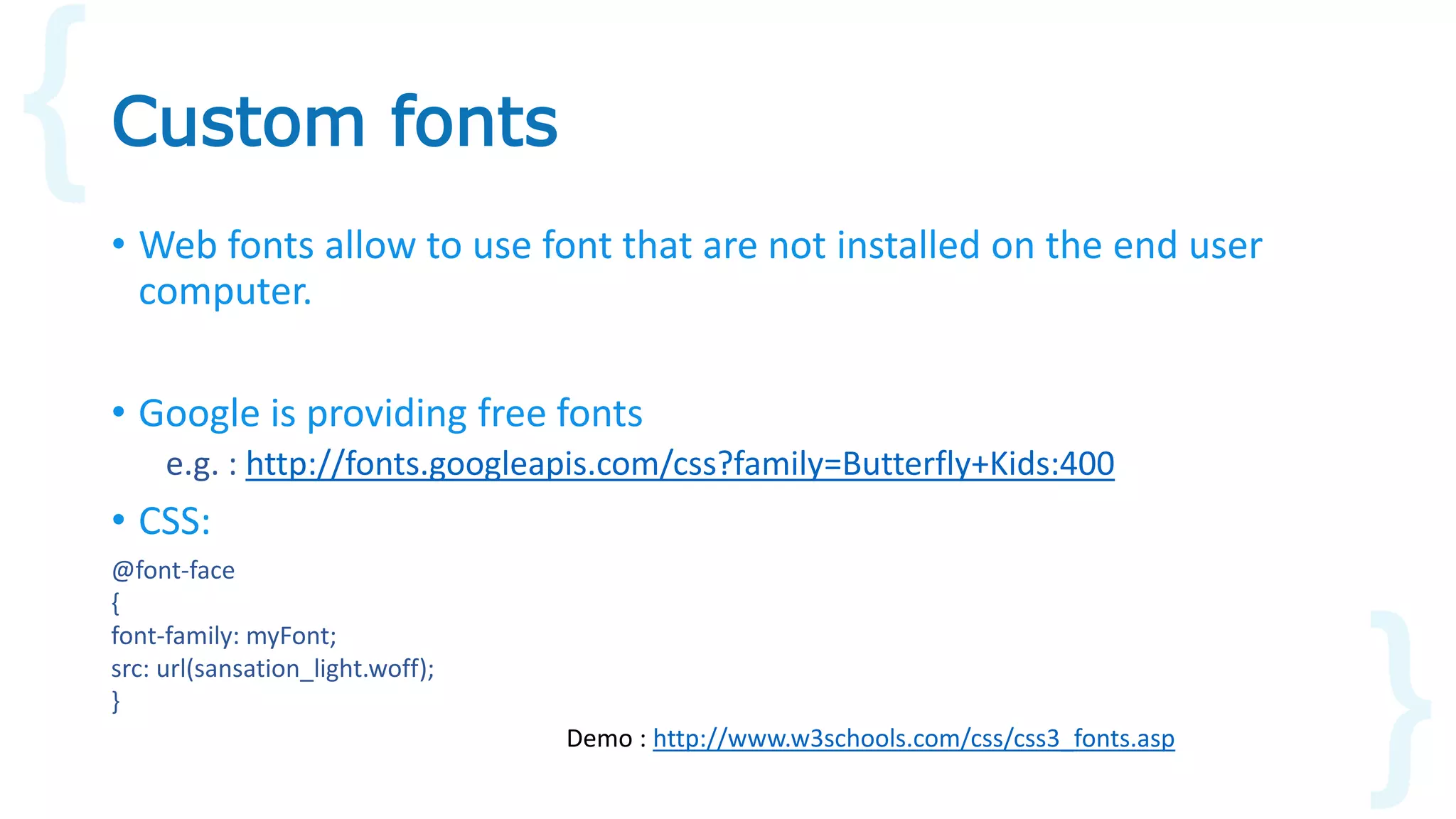 • Web fonts allow to use font that are not installed on the end user
computer.
• Google is providing free fonts
e.g. : http://fonts.googleapis.com/css?family=Butterfly+Kids:400
• CSS:
Custom fonts
@font-face
{
font-family: myFont;
src: url(sansation_light.woff);
}
Demo : http://www.w3schools.com/css/css3_fonts.asp
 