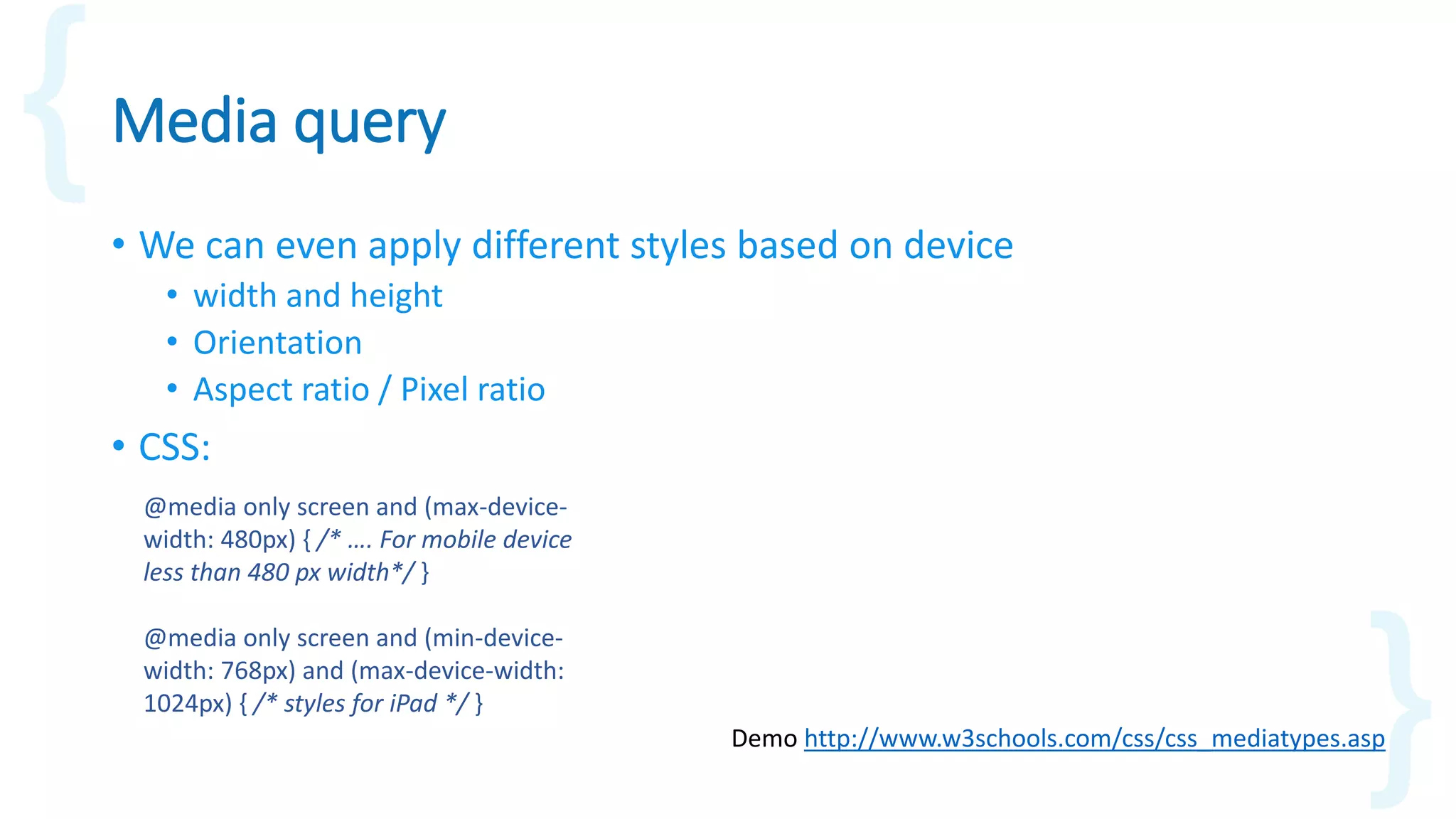Media query
• We can even apply different styles based on device
• width and height
• Orientation
• Aspect ratio / Pixel ratio
• CSS:
Demo http://www.w3schools.com/css/css_mediatypes.asp
@media only screen and (max-device-
width: 480px) { /* …. For mobile device
less than 480 px width*/ }
@media only screen and (min-device-
width: 768px) and (max-device-width:
1024px) { /* styles for iPad */ }
 