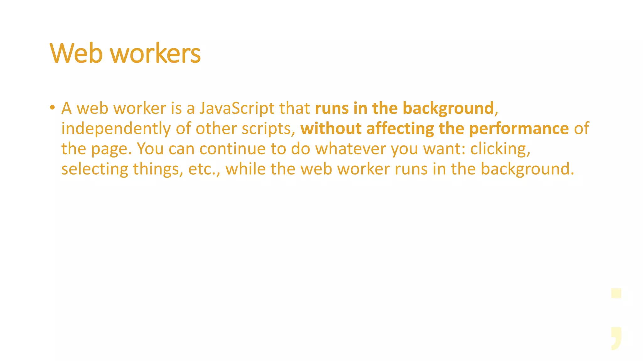 Web workers
• A web worker is a JavaScript that runs in the background,
independently of other scripts, without affecting the performance of
the page. You can continue to do whatever you want: clicking,
selecting things, etc., while the web worker runs in the background.
 