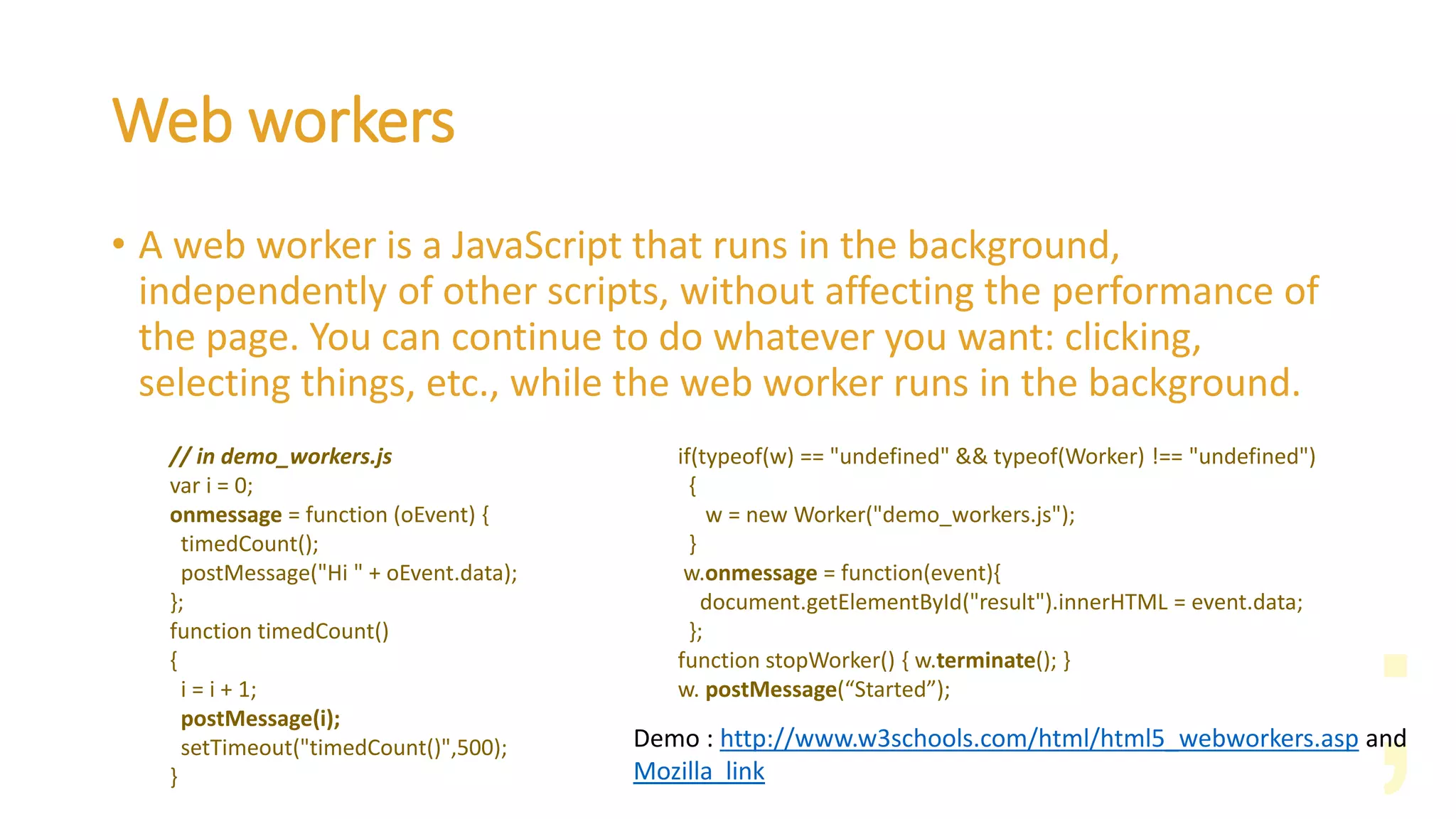 Web workers
• A web worker is a JavaScript that runs in the background,
independently of other scripts, without affecting the performance of
the page. You can continue to do whatever you want: clicking,
selecting things, etc., while the web worker runs in the background.
Demo : http://www.w3schools.com/html/html5_webworkers.asp and
Mozilla link
// in demo_workers.js
var i = 0;
onmessage = function (oEvent) {
timedCount();
postMessage("Hi " + oEvent.data);
};
function timedCount()
{
i = i + 1;
postMessage(i);
setTimeout("timedCount()",500);
}
if(typeof(w) == "undefined" && typeof(Worker) !== "undefined")
{
w = new Worker("demo_workers.js");
}
w.onmessage = function(event){
document.getElementById("result").innerHTML = event.data;
};
function stopWorker() { w.terminate(); }
w. postMessage(“Started”);
 