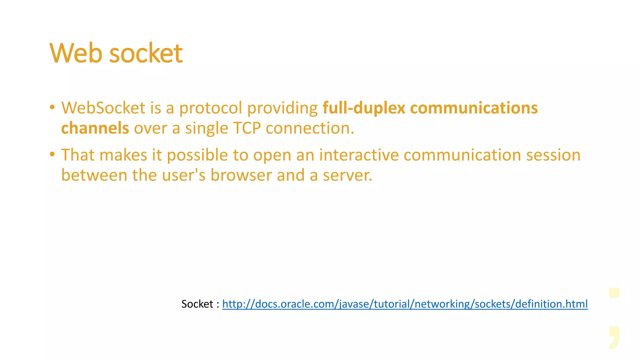 Web socket
• WebSocket is a protocol providing full-duplex communications
channels over a single TCP connection.
• That makes it possible to open an interactive communication session
between the user's browser and a server.
Socket : http://docs.oracle.com/javase/tutorial/networking/sockets/definition.html
 