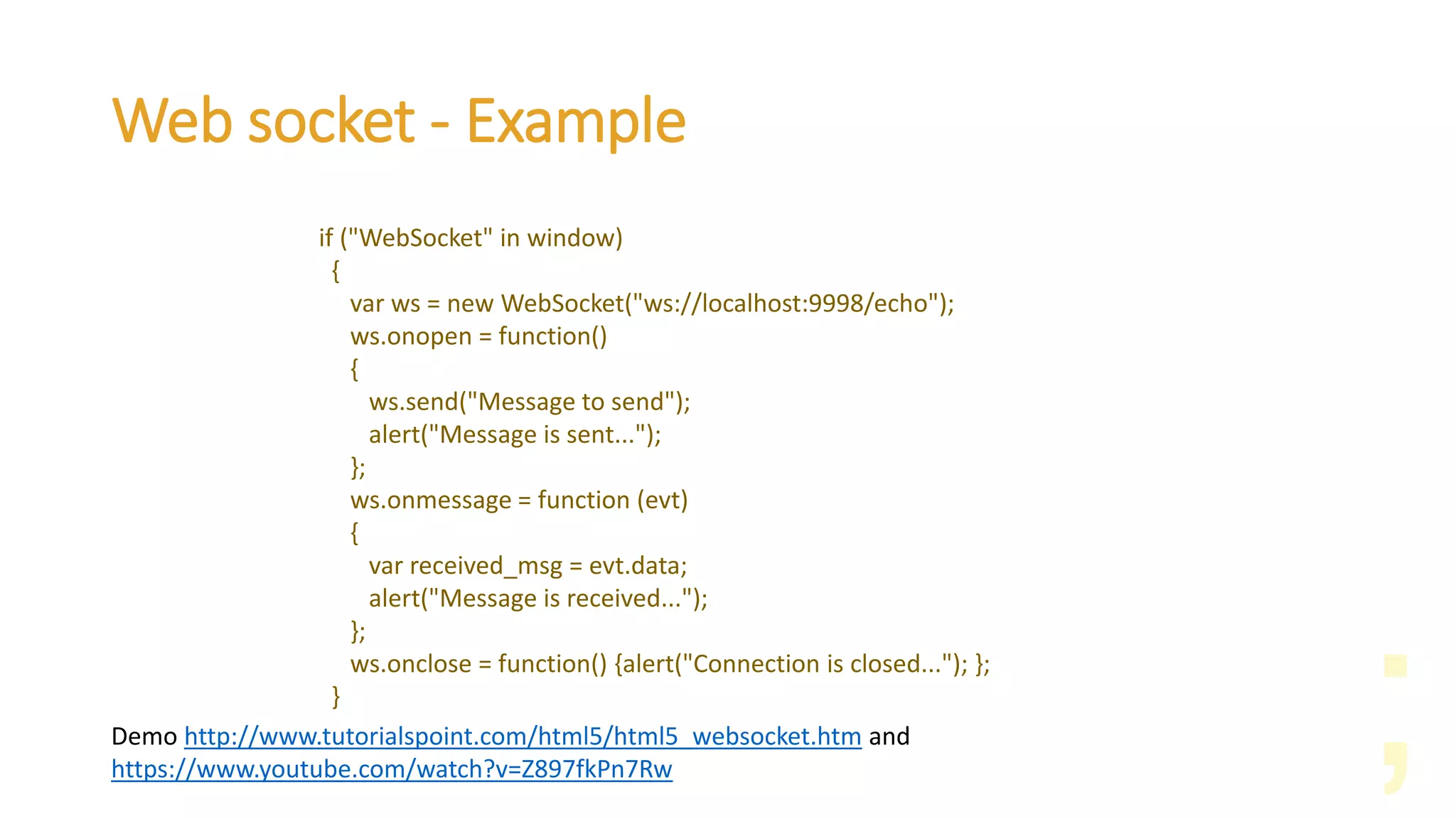 Web socket - Example
if ("WebSocket" in window)
{
var ws = new WebSocket("ws://localhost:9998/echo");
ws.onopen = function()
{
ws.send("Message to send");
alert("Message is sent...");
};
ws.onmessage = function (evt)
{
var received_msg = evt.data;
alert("Message is received...");
};
ws.onclose = function() {alert("Connection is closed..."); };
}
Demo http://www.tutorialspoint.com/html5/html5_websocket.htm and
https://www.youtube.com/watch?v=Z897fkPn7Rw
 