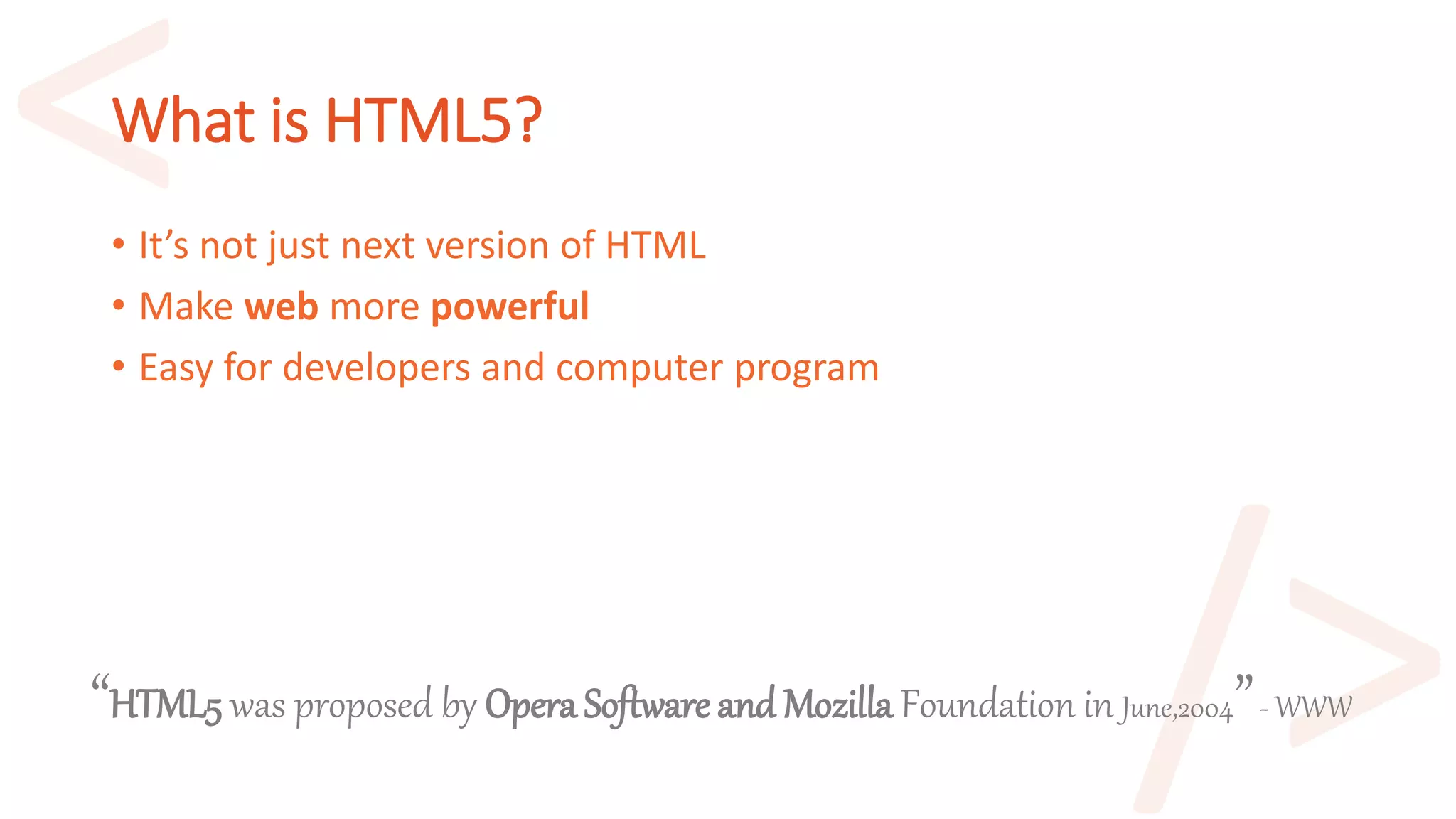 What is HTML5?
• It’s not just next version of HTML
• Make web more powerful
• Easy for developers and computer program
“HTML5 was proposed by Opera Software and Mozilla Foundation in June,2004”- WWW
 