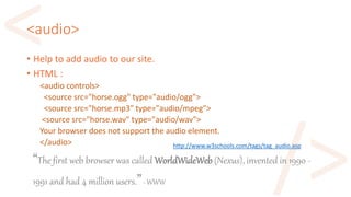 <audio>
• Help to add audio to our site.
• HTML :
<audio controls>
<source src="horse.ogg" type="audio/ogg">
<source src="horse.mp3" type="audio/mpeg">
<source src="horse.wav" type="audio/wav">
Your browser does not support the audio element.
</audio> http://www.w3schools.com/tags/tag_audio.asp
“The first web browser was called WorldWideWeb (Nexus), invented in 1990 -
1991 and had 4 million users.”- WWW
 