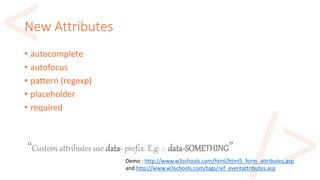 New Attributes
• autocomplete
• autofocus
• pattern (regexp)
• placeholder
• required
Demo : http://www.w3schools.com/html/html5_form_attributes.asp
and http://www.w3schools.com/tags/ref_eventattributes.asp
“Custom attributes use data- prefix. E.g. :- data-SOMETHING”
 
