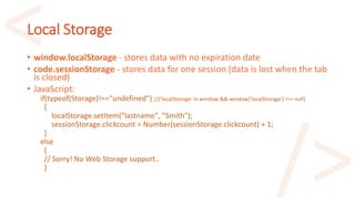 Local Storage
• window.localStorage - stores data with no expiration date
• code.sessionStorage - stores data for one session (data is lost when the tab
is closed)
• JavaScript:
if(typeof(Storage)!=="undefined") //('localStorage' in window && window['localStorage'] !== null)
{
localStorage.setItem("lastname", "Smith");
sessionStorage.clickcount = Number(sessionStorage.clickcount) + 1;
}
else
{
// Sorry! No Web Storage support..
}
 