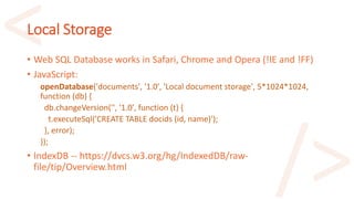 Local Storage
• Web SQL Database works in Safari, Chrome and Opera (!IE and !FF)
• JavaScript:
openDatabase('documents', '1.0', 'Local document storage', 5*1024*1024,
function (db) {
db.changeVersion('', '1.0', function (t) {
t.executeSql('CREATE TABLE docids (id, name)');
}, error);
});
• IndexDB -- https://dvcs.w3.org/hg/IndexedDB/raw-
file/tip/Overview.html
 