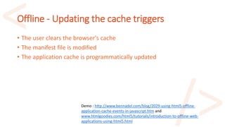 Offline - Updating the cache triggers
• The user clears the browser's cache
• The manifest file is modified
• The application cache is programmatically updated
Demo : http://www.bennadel.com/blog/2029-using-html5-offline-
application-cache-events-in-javascript.htm and
www.htmlgoodies.com/html5/tutorials/introduction-to-offline-web-
applications-using-html5.html
 