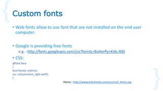 • Web fonts allow to use font that are not installed on the end user
computer.
• Google is providing free fonts
e.g. : http://fonts.googleapis.com/css?family=Butterfly+Kids:400
• CSS:
Custom fonts
@font-face
{
font-family: myFont;
src: url(sansation_light.woff);
}
Demo : http://www.w3schools.com/css/css3_fonts.asp
 