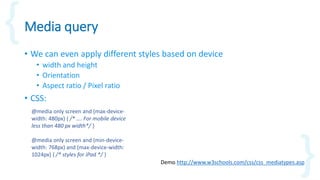 Media query
• We can even apply different styles based on device
• width and height
• Orientation
• Aspect ratio / Pixel ratio
• CSS:
Demo http://www.w3schools.com/css/css_mediatypes.asp
@media only screen and (max-device-
width: 480px) { /* …. For mobile device
less than 480 px width*/ }
@media only screen and (min-device-
width: 768px) and (max-device-width:
1024px) { /* styles for iPad */ }
 
