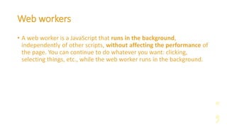 Web workers
• A web worker is a JavaScript that runs in the background,
independently of other scripts, without affecting the performance of
the page. You can continue to do whatever you want: clicking,
selecting things, etc., while the web worker runs in the background.
 