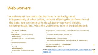 Web workers
• A web worker is a JavaScript that runs in the background,
independently of other scripts, without affecting the performance of
the page. You can continue to do whatever you want: clicking,
selecting things, etc., while the web worker runs in the background.
Demo : http://www.w3schools.com/html/html5_webworkers.asp and
Mozilla link
// in demo_workers.js
var i = 0;
onmessage = function (oEvent) {
timedCount();
postMessage("Hi " + oEvent.data);
};
function timedCount()
{
i = i + 1;
postMessage(i);
setTimeout("timedCount()",500);
}
if(typeof(w) == "undefined" && typeof(Worker) !== "undefined")
{
w = new Worker("demo_workers.js");
}
w.onmessage = function(event){
document.getElementById("result").innerHTML = event.data;
};
function stopWorker() { w.terminate(); }
w. postMessage(“Started”);
 