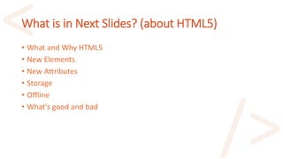 What is in Next Slides? (about HTML5)
• What and Why HTML5
• New Elements
• New Attributes
• Storage
• Offline
• What's good and bad
 
