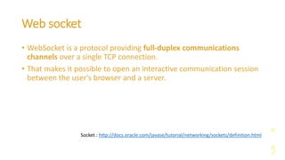 Web socket
• WebSocket is a protocol providing full-duplex communications
channels over a single TCP connection.
• That makes it possible to open an interactive communication session
between the user's browser and a server.
Socket : http://docs.oracle.com/javase/tutorial/networking/sockets/definition.html
 