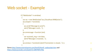 Web socket - Example
if ("WebSocket" in window)
{
var ws = new WebSocket("ws://localhost:9998/echo");
ws.onopen = function()
{
ws.send("Message to send");
alert("Message is sent...");
};
ws.onmessage = function (evt)
{
var received_msg = evt.data;
alert("Message is received...");
};
ws.onclose = function() {alert("Connection is closed..."); };
}
Demo http://www.tutorialspoint.com/html5/html5_websocket.htm and
https://www.youtube.com/watch?v=Z897fkPn7Rw
 
