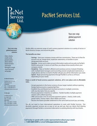 PacNet Services Ltd.

                                                                                              Your one-stop
                                                                                              global payment
                                                                                              solution


     Your one-stop         PacNet o ers an extensive range of multi-currency payment solutions to a variety of sectors in
   global payment          North America, Europe, and around the globe.
           solution
                           The bene ts are clear:
Clear checks,
credit cards,                     . Savings - Save your company money with low commissions. There are no fees for
postal orders,                      account set up, charge backs, duplicate statements, or transfers to your
direct debits,                      designated bank account.
bank transfers                    . Serenity - Access up-to-date account information easily and securely via PacNet’s
and more                            RAVEN web portal. In terms of cash ow, you always know exactly where your
through a single                    company stands.
client account                    . Simplicity - Rely on PacNet's e cient and courteous service. Instead of dealing
at PacNet.                          with multiple bank managers and reconciling several complicated statements, a
                                    single phone call, fax or email to PacNet will give you all the information you need.
                                  . Speed - Begin processing payments through PacNet in as few as 24 hours
                                    depending on your needs.
In North America
                           Enjoy a world of local-currency payment solutions, all in one place and at a ordable
PacNet Services Ltd.
                           rates.
Vancouver, BC
CANADA                            . Accept payments in the home currency of your target markets without opening
Tel: +1 604 689 0399
Fax: +1 604 689 0313                foreign bank accounts or paying high fees.
info@pacnetservices.com           . Establish Visa and MasterCard merchant accounts in multiple currencies,
                                    with any descriptor that you specify.
In Europe                         . Process payments in batches or realtime – PacNet handles multiple payment
PacNet Services
                                    streams with uni ed reporting.
(Europe) Ltd.
                                  . O er and accept a mix of consumer payment options - checks, credit cards,
SFZ, Co Clare                       postal orders, money orders, direct debits and more.
IRELAND                           . Receive the fastest possible settlement to the same bank account you use today.
Tel: +353 (0)61 714360
Fax: +353 (0)61 714369
info@pacnetservices.com
                           You do not need to have international aspirations to work with PacNet Services. Our
                           domestic payment services are so easy to set up and use, that our clients nd clearing
                           payments through PacNet a convenient alternative to working directly with local banks.




                          Call today to speak with a sales representative about your needs
                          + 1 604 689 0399 or email info@pacnetservices.com
 