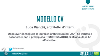 @tatianacazzaro
ABOUT PAGE
[Errori comuni]
#SELLALABopenday
MODELLO CV
Luca Bianchi, architetto d’interni
Dopo aver conseguito la laurea in architettura nel 2001, ho iniziato a
collaborare con il prestigioso STUDIO QUADRO di Milano, dove ho
aﬃancato…
 