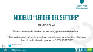 @tatianacazzaro
ABOUT PAGE
[Errori comuni]
#SELLALABopenday
MODELLO “leader del settore”
QUADRO srl
Siamo un’azienda leader del settore, giovane e dinamica…
“Siamo dinamici, attivi, in continuo cambiamento, attenti al cliente e
pieni di belle idee da proporre.” (TRUE STORY)
 