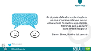 @tatianacazzaro
ABOUT PAGE
#SELLALABopenday
Se si parte dalle domande sbagliate,
se non si comprendono le cause,
allora anche le risposte più corrette
ﬁniranno con il portarci
sulla strada sbagliata.
Simon Sinek, Partire dal perché
 