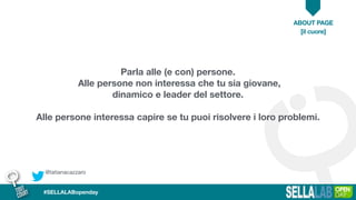 @tatianacazzaro
ABOUT PAGE
[il cuore]
#SELLALABopenday
Parla alle (e con) persone.
Alle persone non interessa che tu sia giovane,
dinamico e leader del settore.
Alle persone interessa capire se tu puoi risolvere i loro problemi.
 