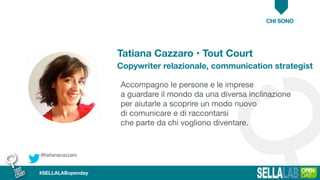 Accompagno le persone e le imprese 

a guardare il mondo da una diversa inclinazione
per aiutarle a scoprire un modo nuovo 

di comunicare e di raccontarsi

che parte da chi vogliono diventare.
CHI SONO
@tatianacazzaro
#SELLALABopenday
Tatiana Cazzaro • Tout Court
Copywriter relazionale, communication strategist
 