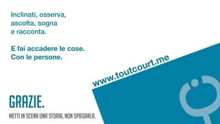 Metti in scena una storia, non spiegarla.
www.toutcourt.me
Inclinati, osserva,
ascolta, sogna
e racconta.
E fai accadere le cose.
Con le persone.
GRAZIE.
 