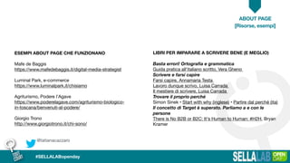 @tatianacazzaro
ABOUT PAGE
#SELLALABopenday
[Risorse, esempi]
ESEMPI ABOUT PAGE CHE FUNZIONANO
Mafe de Baggis

https://www.mafedebaggis.it/digital-media-strategist

Luminal Park, e-commerce

https://www.luminalpark.it/chisiamo

Agriturismo, Podere l’Agave

https://www.poderelagave.com/agriturismo-biologico-
in-toscana/benvenuti-al-podere/

Giorgio Trono

http://www.giorgiotrono.it/chi-sono/

LIBRI PER IMPARARE A SCRIVERE BENE (E MEGLIO)
Basta errori! Ortograﬁa e grammatica
Guida pratica all’italiano scritto, Vera Gheno 

Scrivere e farsi capire
Farsi capire, Annamaria Testa 

Lavoro dunque scrivo, Luisa Carrada 

Il mestiere di scrivere, Luisa Carrada 

Trovare il proprio perché
Simon Sinek • Start with why (inglese) • Partire dal perché (ita)

Il concetto di Target è superato. Parliamo a e con le
persone
There is No B2B or B2C: It's Human to Human: #H2H, Bryan
Kramer

 