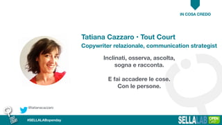 Inclinati, osserva, ascolta,
sogna e racconta.
E fai accadere le cose.
Con le persone.
Tatiana Cazzaro • Tout Court
Copywriter relazionale, communication strategist
IN COSA CREDO
@tatianacazzaro
#SELLALABopenday
 