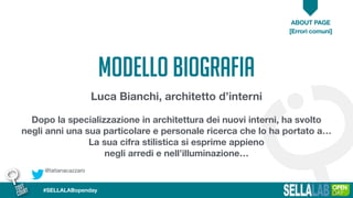 @tatianacazzaro
ABOUT PAGE
[Errori comuni]
#SELLALABopenday
MODELLO BIOGRAFIA
Luca Bianchi, architetto d’interni
Dopo la specializzazione in architettura dei nuovi interni, ha svolto
negli anni una sua particolare e personale ricerca che lo ha portato a…
La sua cifra stilistica si esprime appieno
negli arredi e nell’illuminazione…
 