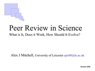 Peer Review in Science
What is It, Does it Work, How Should It Evolve?




 Alex J Mitchell, University of Leicester ajm80@le.ac.uk


                                                     October 2008
 