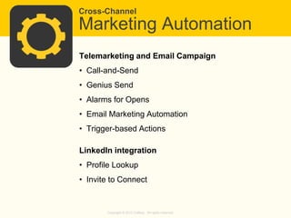 Cross-Channel

Marketing Automation
Telemarketing and Email Campaign
• Call-and-Send
• Genius Send
• Alarms for Opens

• Email Marketing Automation
• Trigger-based Actions
LinkedIn integration

• Profile Lookup
• Invite to Connect

Copyright © 2013 Callbox. All rights reserved.

 
