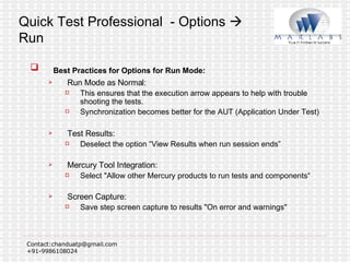 Quick Test Professional  - Options    Run Best Practices for Options for Run Mode: Run Mode as Normal:  This ensures that the execution arrow appears to help with trouble shooting the tests. Synchronization becomes better for the AUT (Application Under Test) Test Results:  Deselect the option “View Results when run session ends”  Mercury Tool Integration:  Select "Allow other Mercury products to run tests and components“ Screen Capture:  Save step screen capture to results "On error and warnings" 