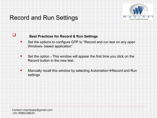 Record and Run Settings Best Practices for Record & Run Settings Set the options to configure QTP to "Record and run test on any open Windows- based application“ Set the option - This window will appear the first time you click on the Record button in the new test. Manually recall this window by selecting Automation  Record and Run settings 