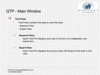 QTP - Main Window Test Pane: Test Pane contains two labs to view the tests,  - Keyword View  - Expert View Keyword View:  Quick Test Pro displays your test in the form of a collapsible, icon based tree… Expert View: Quick Test Pro displays the source code (VB Script) of the tests in this view. 
