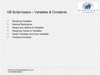 VB Script basics – Variables & Constants Declaring Variables Naming Restrictions  Scope and Lifetime of Variables Assigning Values to Variables Scalar Variables and Array Variables  Creating Constants 
