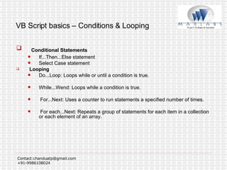 VB Script basics – Conditions & Looping Conditional Statements If...Then...Else statement  Select Case statement  Looping Do...Loop: Loops while or until a condition is true.  While...Wend: Loops while a condition is true.  For...Next: Uses a counter to run statements a specified number of times. For each...Next: Repeats a group of statements for each item in a collection or each element of an array.  